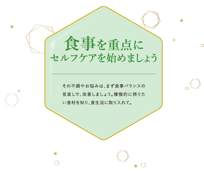 食事を重点にセルフケアを始めましょう その不調やお悩みは、まず食事バランスの見直しで、改善しましょう。積極的に摂りたい食材を知り、食生活に取り入れて。