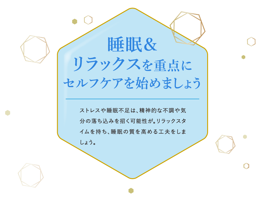 睡眠＆リラックスを重点にセルフケアを始めましょう ストレスや睡眠不足は、精神的な不調や気分の落ち込みを招く可能性が。リラックスタイムを持ち、睡眠の質を高める工夫をしましょう。