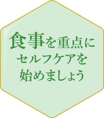 食事を重点にセルフケアを始めましょう その不調やお悩みは、まず食事バランスの見直しで、改善しましょう。積極的に摂りたい食材を知り、食生活に取り入れて。