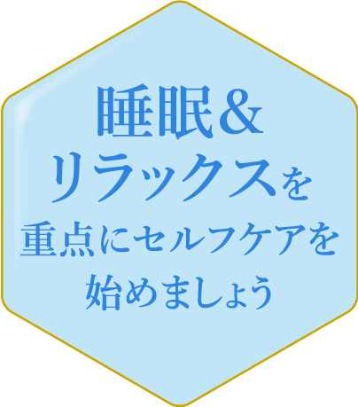 睡眠＆リラックスを重点にセルフケアを始めましょう ストレスや睡眠不足は、精神的な不調や気分の落ち込みを招く可能性が。リラックスタイムを持ち、睡眠の質を高める工夫をしましょう。