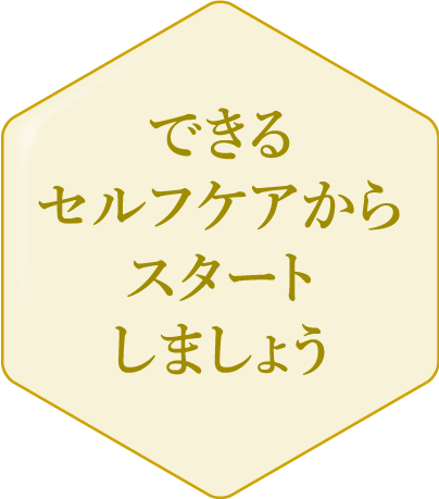 できるセルフケアからスタートしましょう 更年期症状が軽度、もしくはまだあらわれていない段階かも。予防として、できるセルフケアから始めておくと安心です。